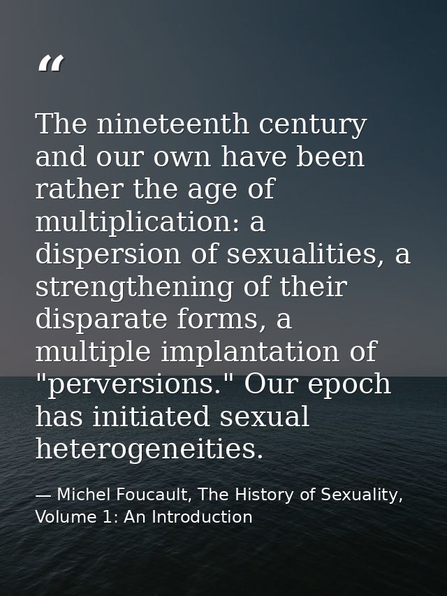 The nineteenth century and our own have been rather the age of multiplication: a dispersion of sexualities, a strengthen — Michel Foucault, The History of Sexuality, Volume 1: An Introduction