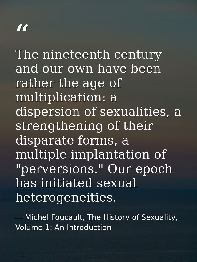 The nineteenth century and our own have been rather the age of multiplication: a dispersion of sexualities, a strengthen — Michel Foucault, The History of Sexuality, Volume 1: An Introduction