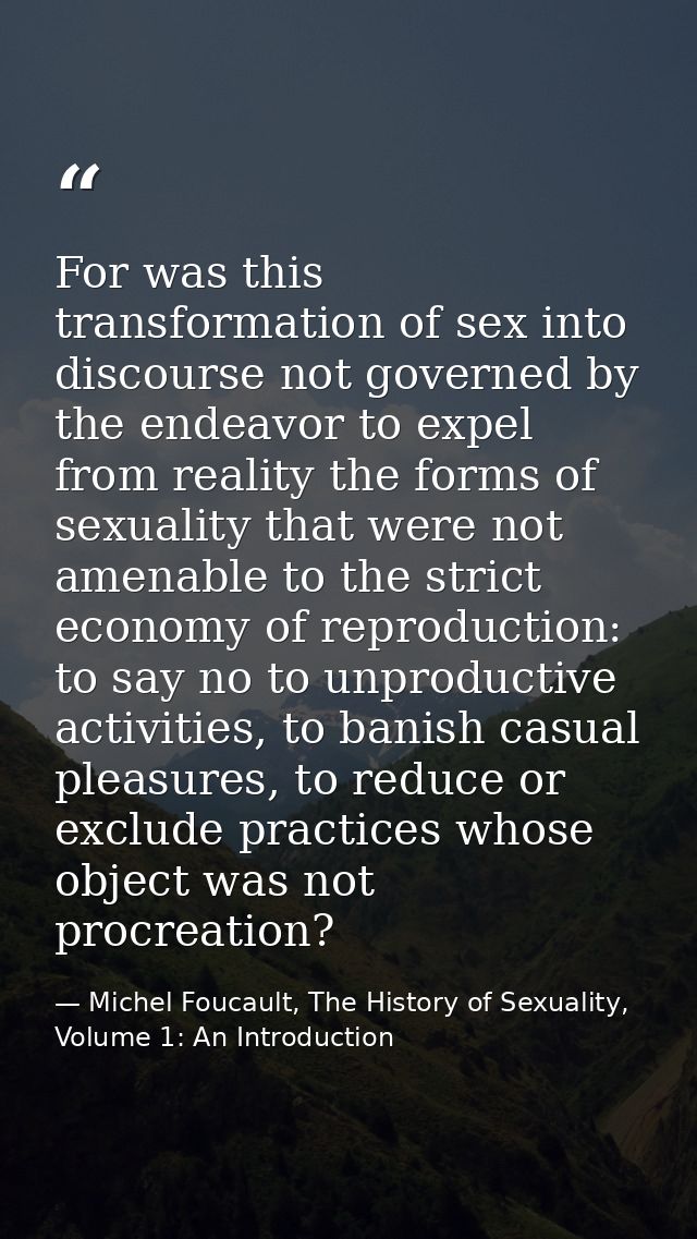 For was this transformation of sex into discourse not governed by the endeavor to expel from reality the forms of sexual — Michel Foucault, The History of Sexuality, Volume 1: An Introduction