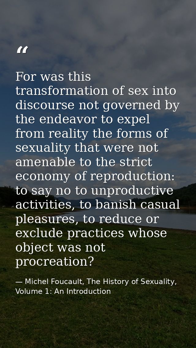 For was this transformation of sex into discourse not governed by the endeavor to expel from reality the forms of sexual — Michel Foucault, The History of Sexuality, Volume 1: An Introduction