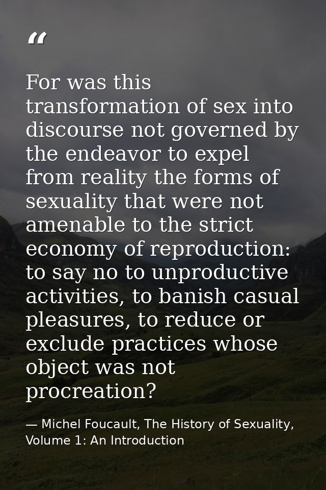 For was this transformation of sex into discourse not governed by the endeavor to expel from reality the forms of sexual — Michel Foucault, The History of Sexuality, Volume 1: An Introduction