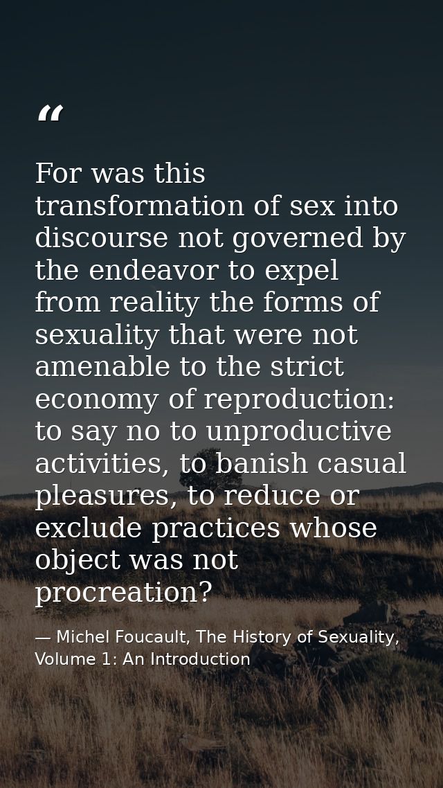 For was this transformation of sex into discourse not governed by the endeavor to expel from reality the forms of sexual — Michel Foucault, The History of Sexuality, Volume 1: An Introduction