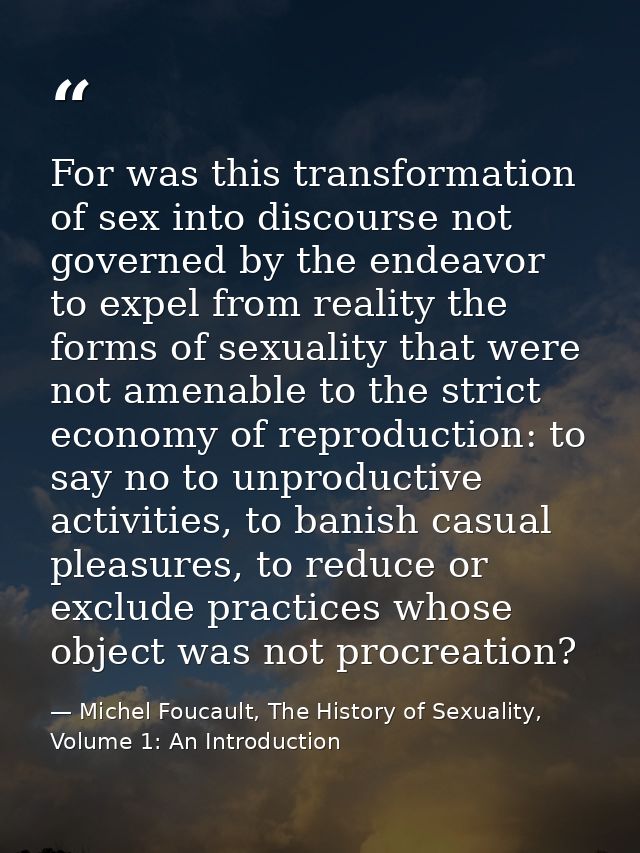 For was this transformation of sex into discourse not governed by the endeavor to expel from reality the forms of sexual — Michel Foucault, The History of Sexuality, Volume 1: An Introduction