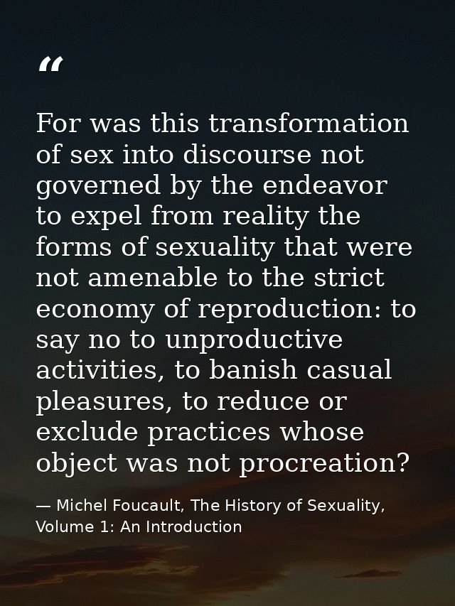 For was this transformation of sex into discourse not governed by the endeavor to expel from reality the forms of sexual — Michel Foucault, The History of Sexuality, Volume 1: An Introduction