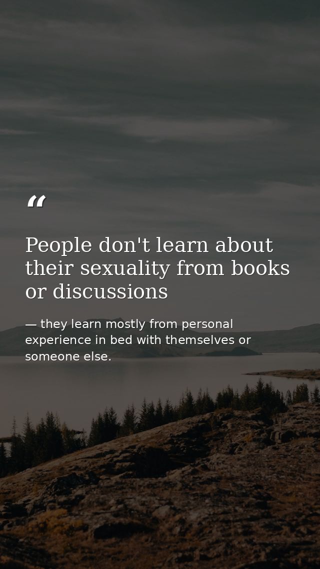 People don't learn about their sexuality from books or discussions — they learn mostly from personal experience in bed with themselves or someone else.