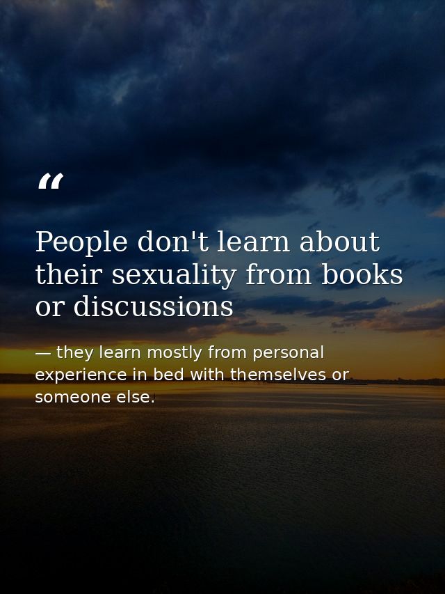 People don't learn about their sexuality from books or discussions — they learn mostly from personal experience in bed with themselves or someone else.