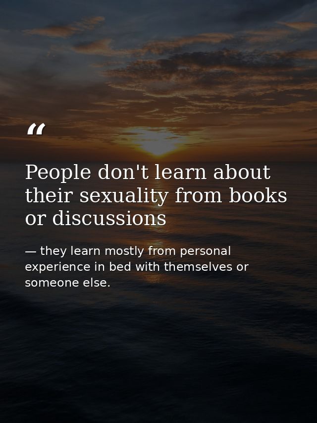 People don't learn about their sexuality from books or discussions — they learn mostly from personal experience in bed with themselves or someone else.