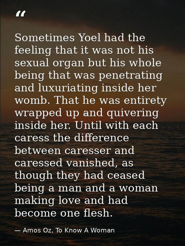 Sometimes Yoel had the feeling that it was not his sexual organ but his whole being that was penetrating and luxuriating — Amos Oz, To Know A Woman