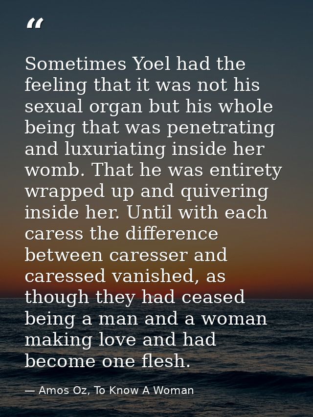 Sometimes Yoel had the feeling that it was not his sexual organ but his whole being that was penetrating and luxuriating — Amos Oz, To Know A Woman