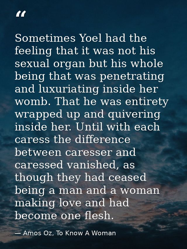 Sometimes Yoel had the feeling that it was not his sexual organ but his whole being that was penetrating and luxuriating — Amos Oz, To Know A Woman