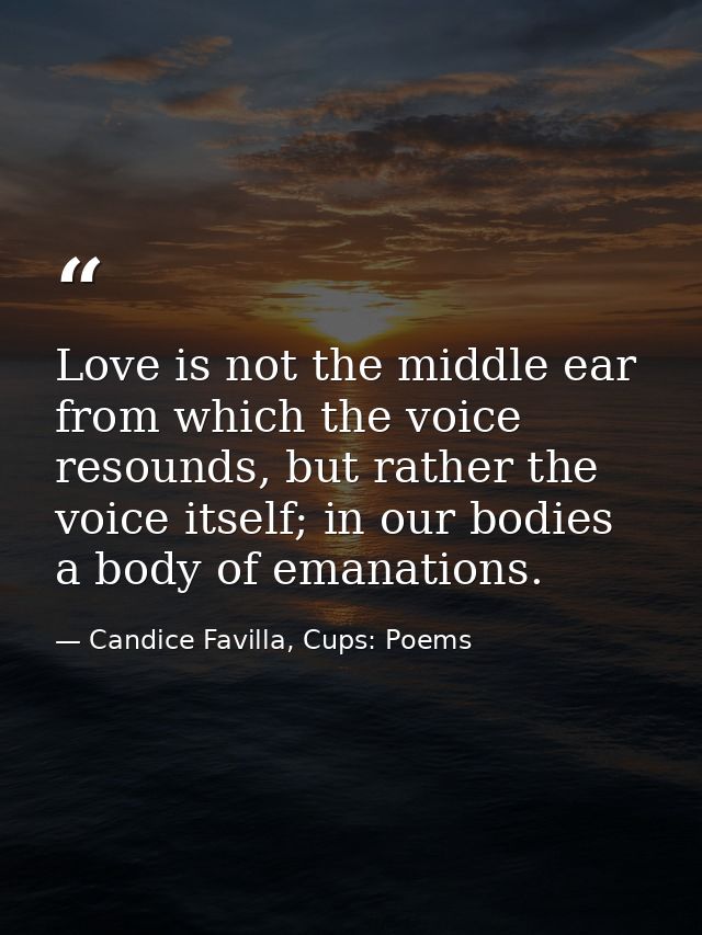 Love is not the middle ear from which the voice resounds, but rather the voice itself; in our bodies a body of emanation — Candice Favilla, Cups: Poems
