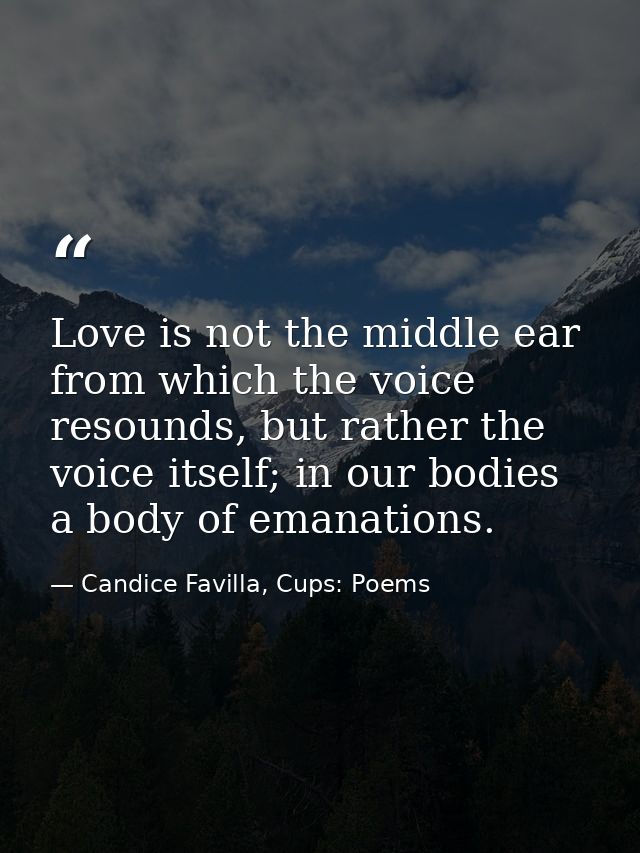 Love is not the middle ear from which the voice resounds, but rather the voice itself; in our bodies a body of emanation — Candice Favilla, Cups: Poems