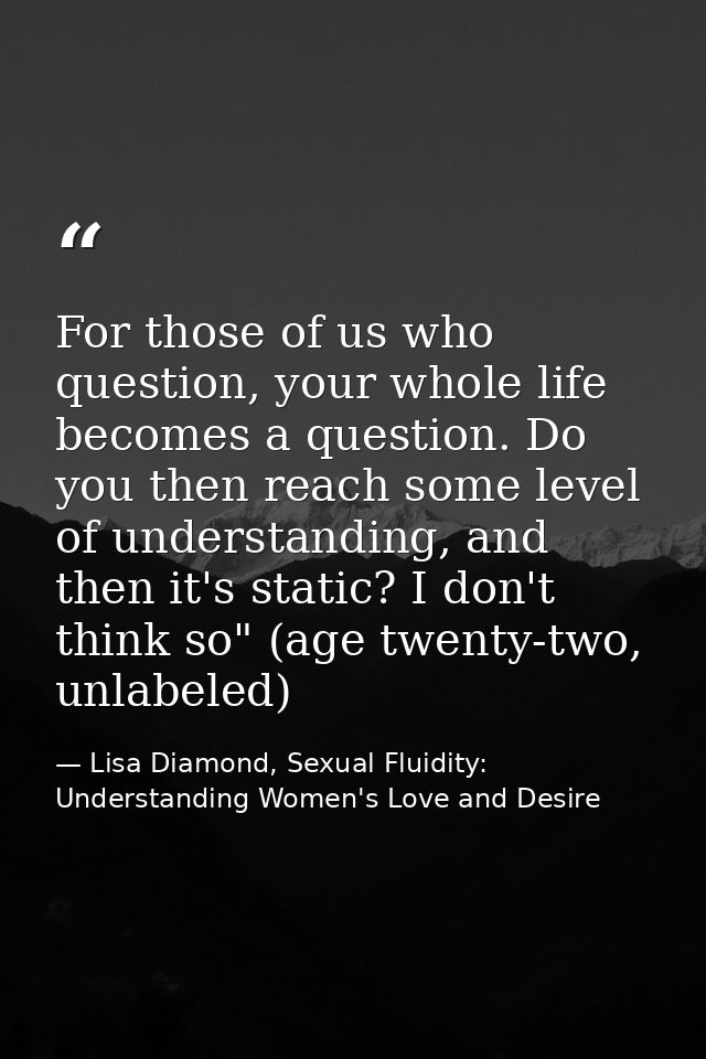 For those of us who question, your whole life becomes a question. Do you then reach some level of understanding, and the — Lisa Diamond, Sexual Fluidity: Understanding Women's Love and Desire