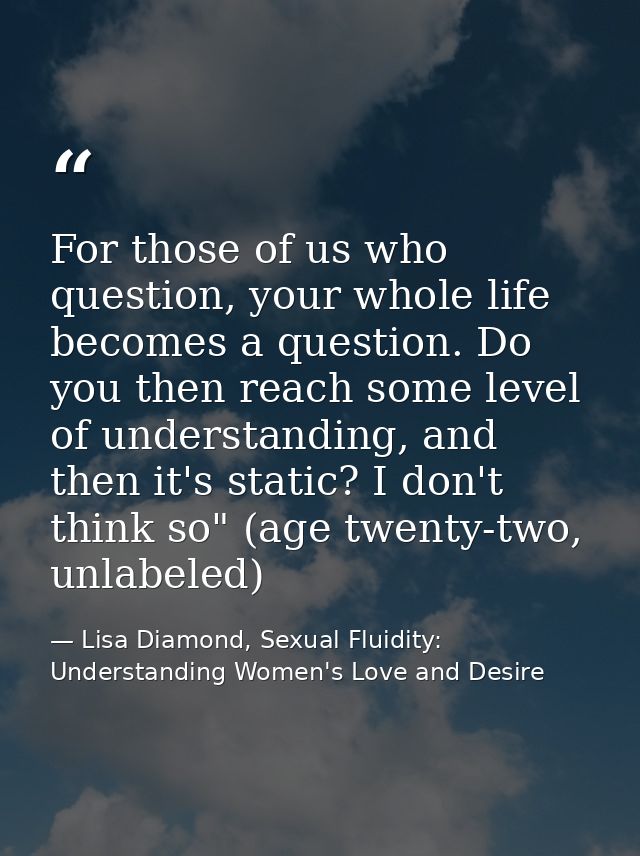 For those of us who question, your whole life becomes a question. Do you then reach some level of understanding, and the — Lisa Diamond, Sexual Fluidity: Understanding Women's Love and Desire