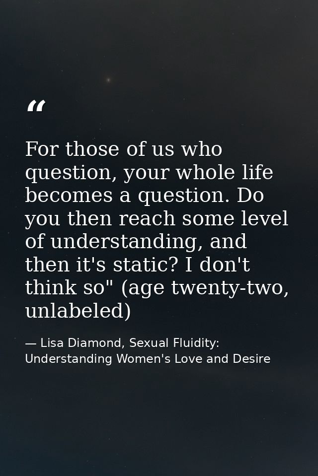 For those of us who question, your whole life becomes a question. Do you then reach some level of understanding, and the — Lisa Diamond, Sexual Fluidity: Understanding Women's Love and Desire