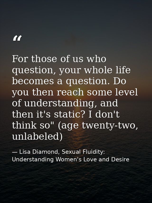 For those of us who question, your whole life becomes a question. Do you then reach some level of understanding, and the — Lisa Diamond, Sexual Fluidity: Understanding Women's Love and Desire