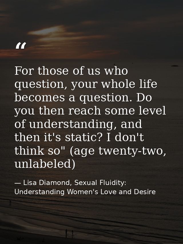 For those of us who question, your whole life becomes a question. Do you then reach some level of understanding, and the — Lisa Diamond, Sexual Fluidity: Understanding Women's Love and Desire