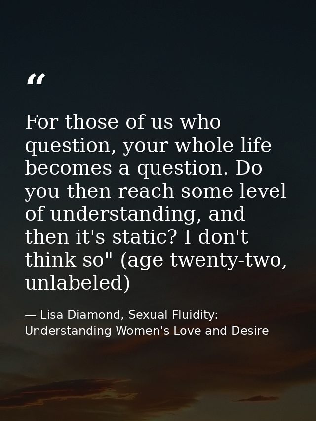 For those of us who question, your whole life becomes a question. Do you then reach some level of understanding, and the — Lisa Diamond, Sexual Fluidity: Understanding Women's Love and Desire