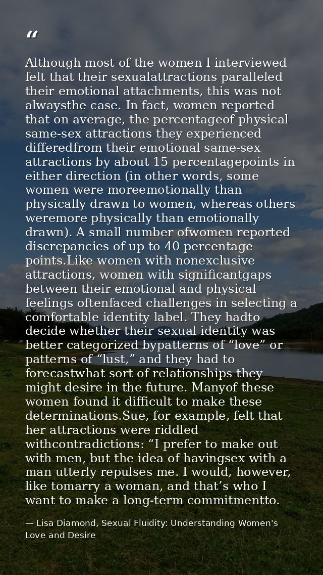 Although most of the women I interviewed felt that their sexualattractions paralleled their emotional attachments, this  — Lisa Diamond, Sexual Fluidity: Understanding Women's Love and Desire