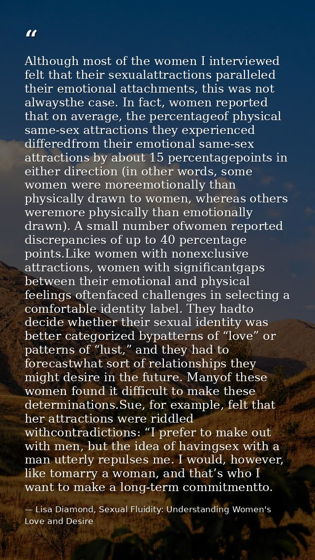 Although most of the women I interviewed felt that their sexualattractions paralleled their emotional attachments, this  — Lisa Diamond, Sexual Fluidity: Understanding Women's Love and Desire