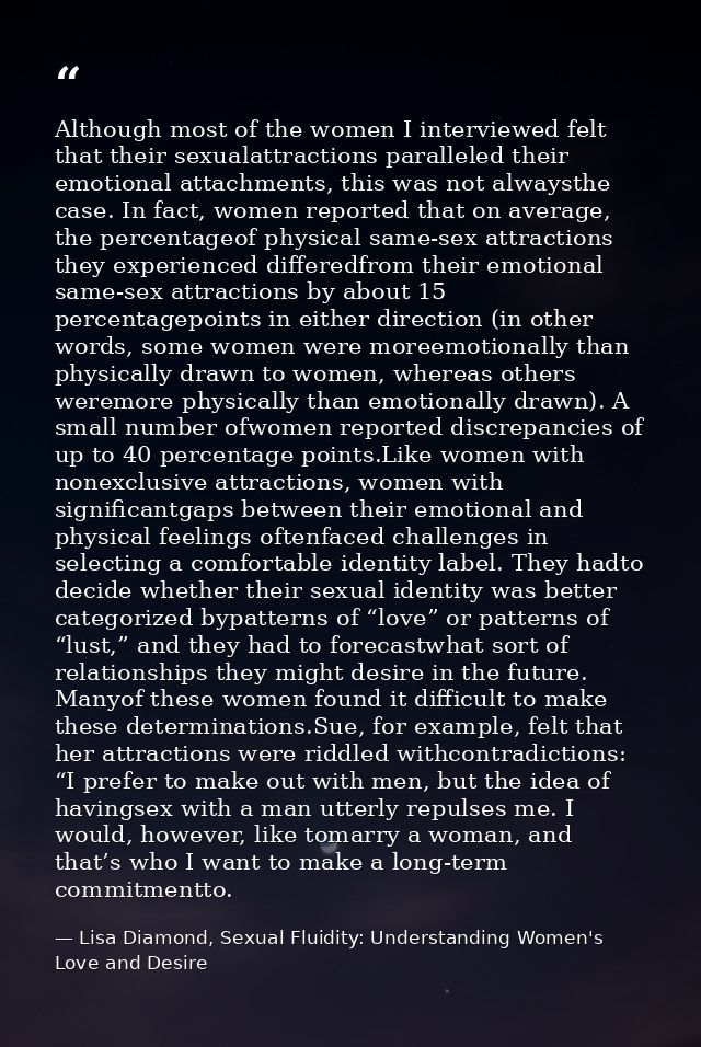 Although most of the women I interviewed felt that their sexualattractions paralleled their emotional attachments, this  — Lisa Diamond, Sexual Fluidity: Understanding Women's Love and Desire
