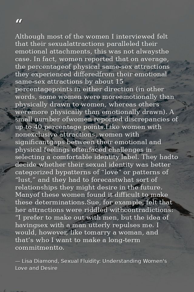 Although most of the women I interviewed felt that their sexualattractions paralleled their emotional attachments, this  — Lisa Diamond, Sexual Fluidity: Understanding Women's Love and Desire