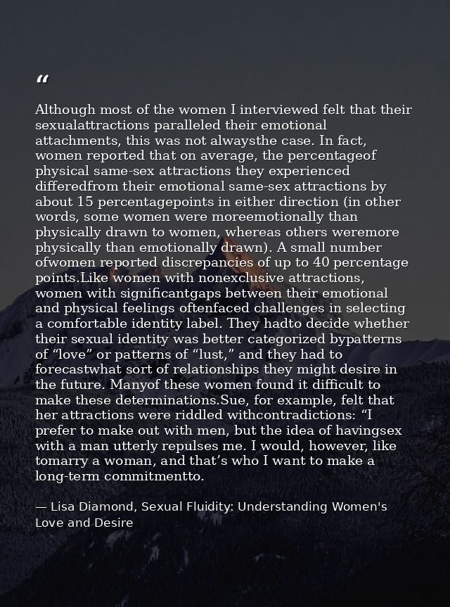 Although most of the women I interviewed felt that their sexualattractions paralleled their emotional attachments, this  — Lisa Diamond, Sexual Fluidity: Understanding Women's Love and Desire