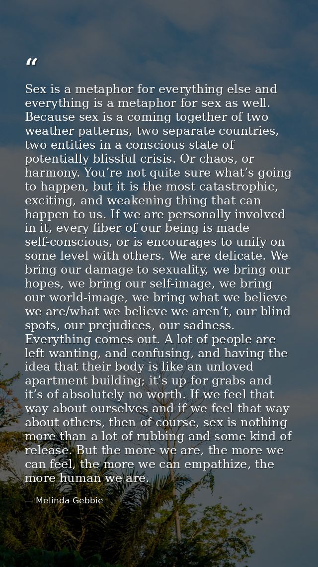 Sex is a metaphor for everything else and everything is a metaphor for sex as well. Because sex is a coming together of  — Melinda Gebbie
