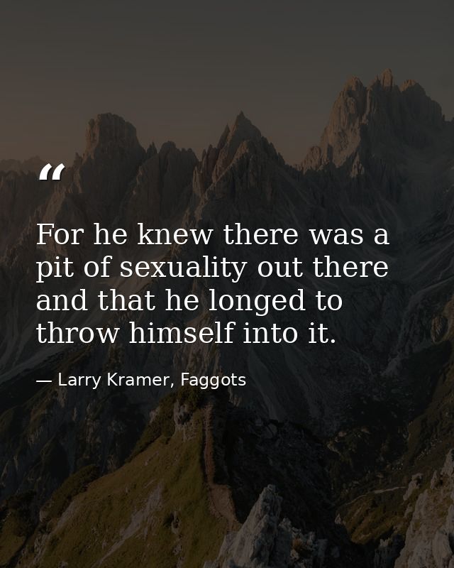 For he knew there was a pit of sexuality out there and that he longed to throw himself into it. — Larry Kramer, Faggots