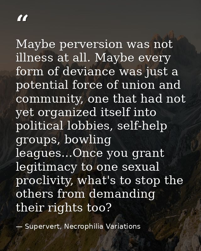 Maybe perversion was not illness at all. Maybe every form of deviance was just a potential force of union and community, — Supervert, Necrophilia Variations