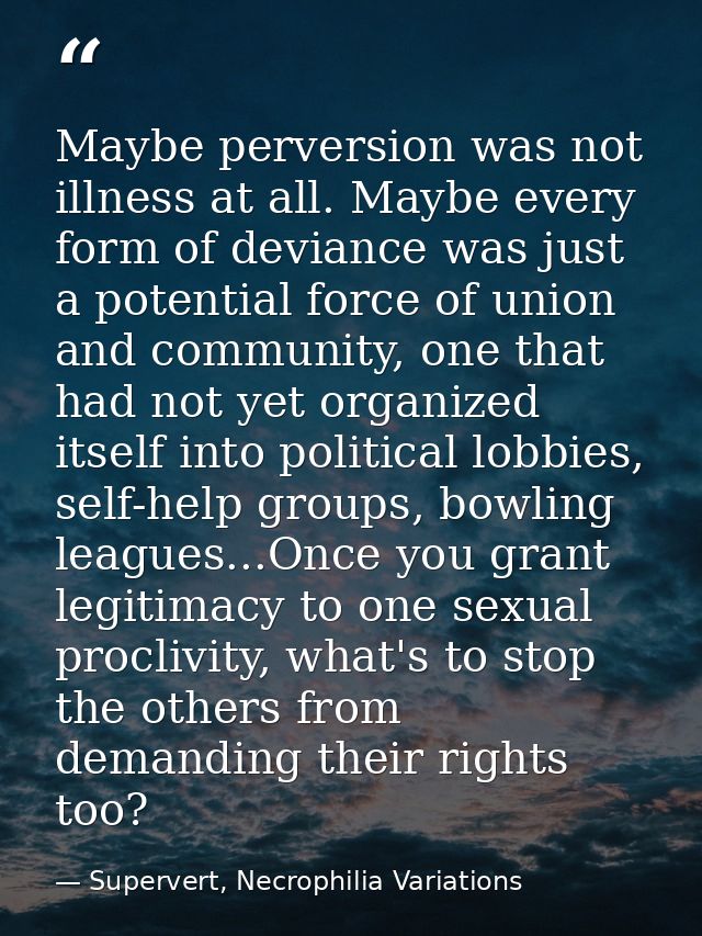 Maybe perversion was not illness at all. Maybe every form of deviance was just a potential force of union and community, — Supervert, Necrophilia Variations