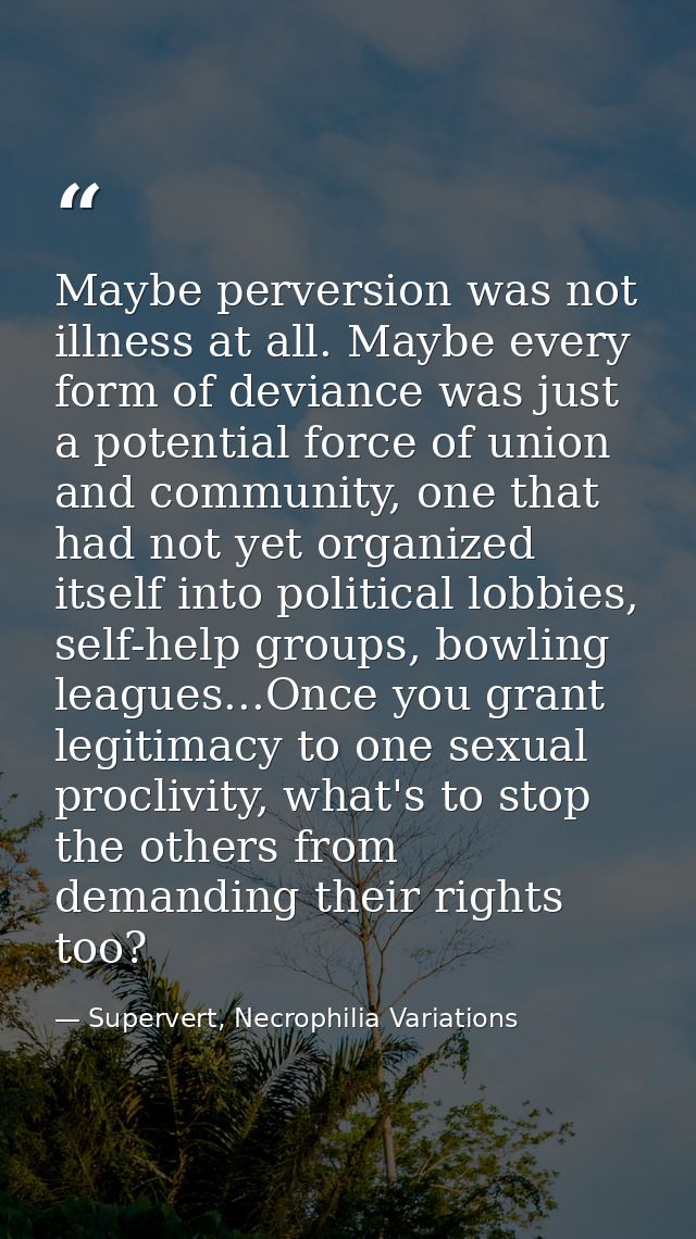 Maybe perversion was not illness at all. Maybe every form of deviance was just a potential force of union and community, — Supervert, Necrophilia Variations