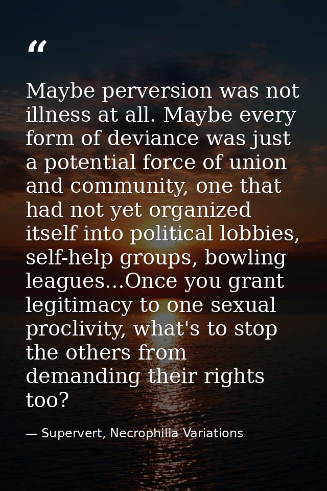 Maybe perversion was not illness at all. Maybe every form of deviance was just a potential force of union and community, — Supervert, Necrophilia Variations