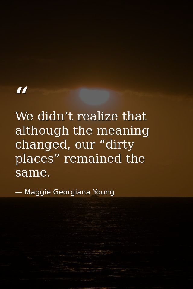 We didn’t realize that although the meaning changed, our “dirty places” remained the same. — Maggie Georgiana Young