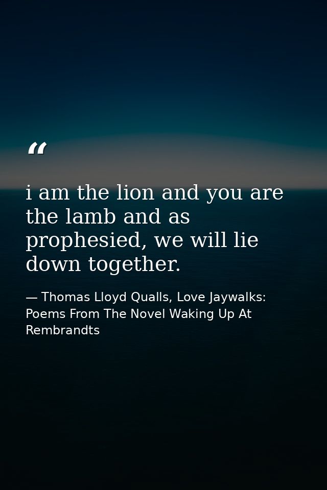 i am the lion and you are the lamb and as prophesied, we will lie down together. — Thomas Lloyd Qualls, Love Jaywalks: Poems From The Novel Waking Up At Rembrandts