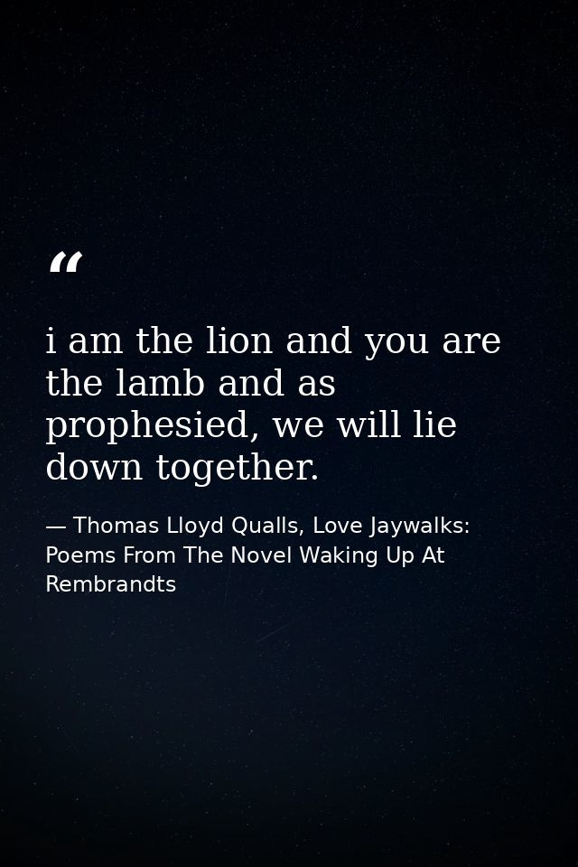 i am the lion and you are the lamb and as prophesied, we will lie down together. — Thomas Lloyd Qualls, Love Jaywalks: Poems From The Novel Waking Up At Rembrandts