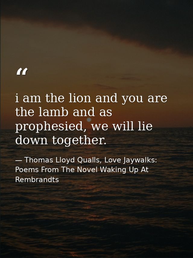 i am the lion and you are the lamb and as prophesied, we will lie down together. — Thomas Lloyd Qualls, Love Jaywalks: Poems From The Novel Waking Up At Rembrandts