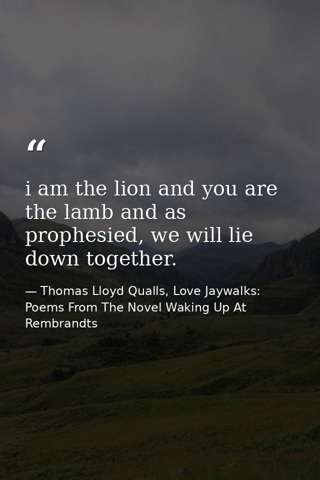 i am the lion and you are the lamb and as prophesied, we will lie down together. — Thomas Lloyd Qualls, Love Jaywalks: Poems From The Novel Waking Up At Rembrandts