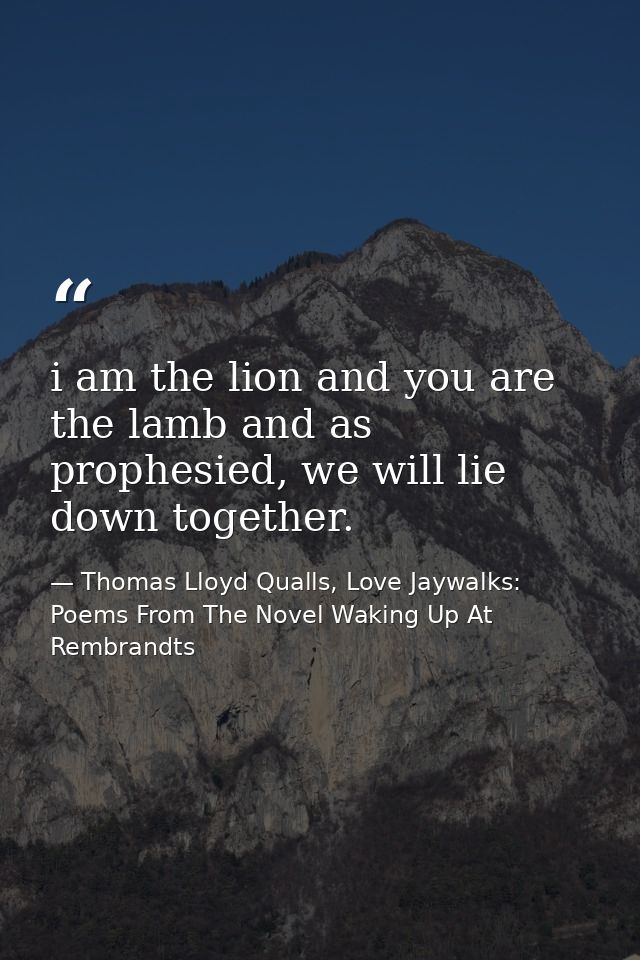 i am the lion and you are the lamb and as prophesied, we will lie down together. — Thomas Lloyd Qualls, Love Jaywalks: Poems From The Novel Waking Up At Rembrandts