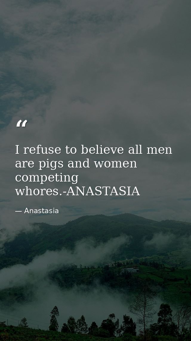 I refuse to believe all men are pigs and women competing whores.-ANASTASIA — Anastasia