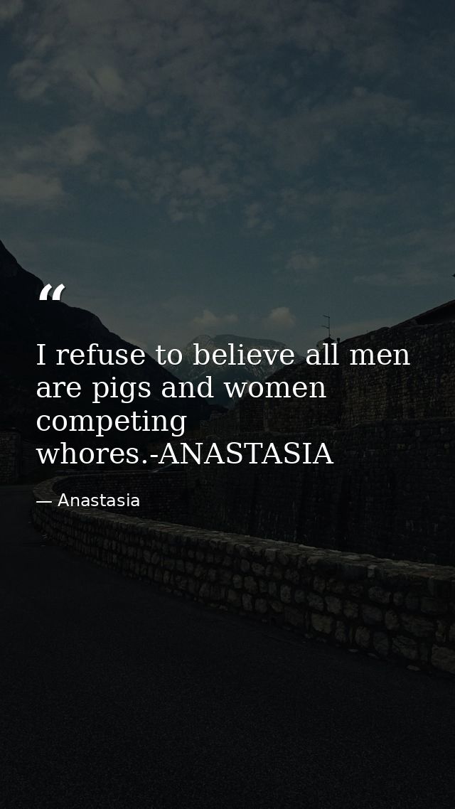 I refuse to believe all men are pigs and women competing whores.-ANASTASIA — Anastasia