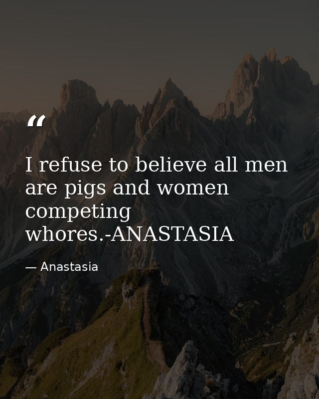 I refuse to believe all men are pigs and women competing whores.-ANASTASIA — Anastasia