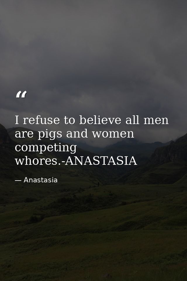 I refuse to believe all men are pigs and women competing whores.-ANASTASIA — Anastasia