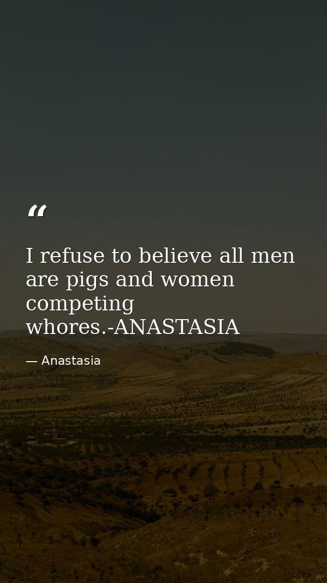 I refuse to believe all men are pigs and women competing whores.-ANASTASIA — Anastasia