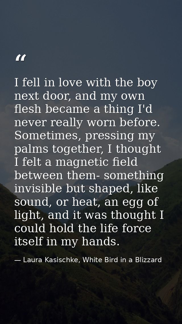 I fell in love with the boy next door, and my own flesh became a thing I'd never really worn before. Sometimes, pressing — Laura Kasischke, White Bird in a Blizzard