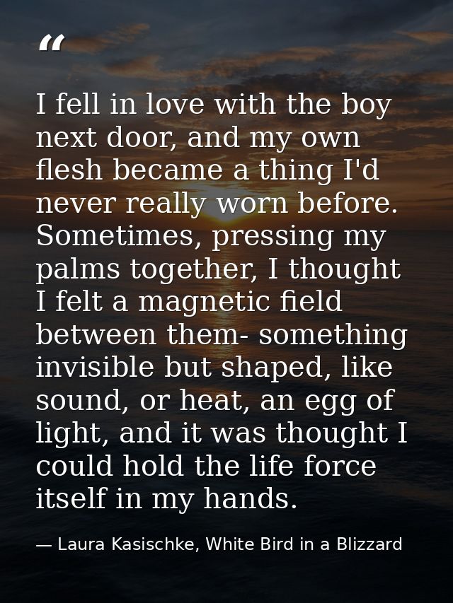 I fell in love with the boy next door, and my own flesh became a thing I'd never really worn before. Sometimes, pressing — Laura Kasischke, White Bird in a Blizzard