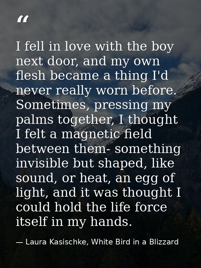 I fell in love with the boy next door, and my own flesh became a thing I'd never really worn before. Sometimes, pressing — Laura Kasischke, White Bird in a Blizzard