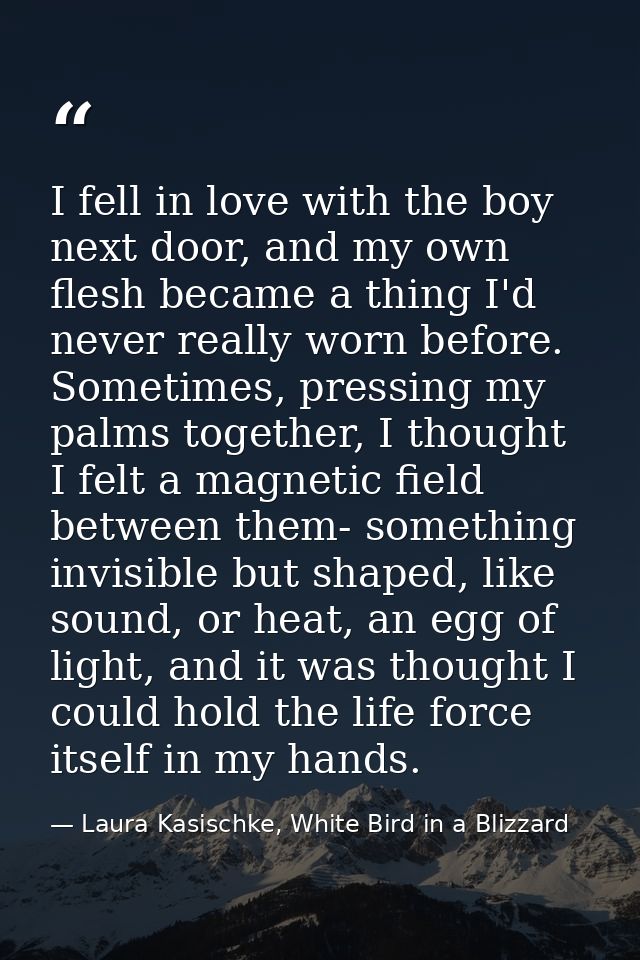 I fell in love with the boy next door, and my own flesh became a thing I'd never really worn before. Sometimes, pressing — Laura Kasischke, White Bird in a Blizzard