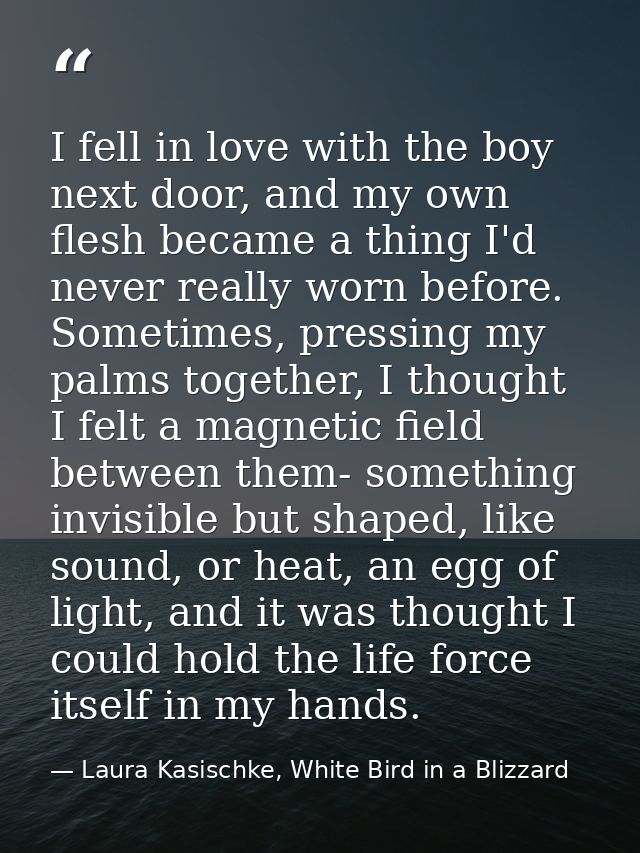 I fell in love with the boy next door, and my own flesh became a thing I'd never really worn before. Sometimes, pressing — Laura Kasischke, White Bird in a Blizzard