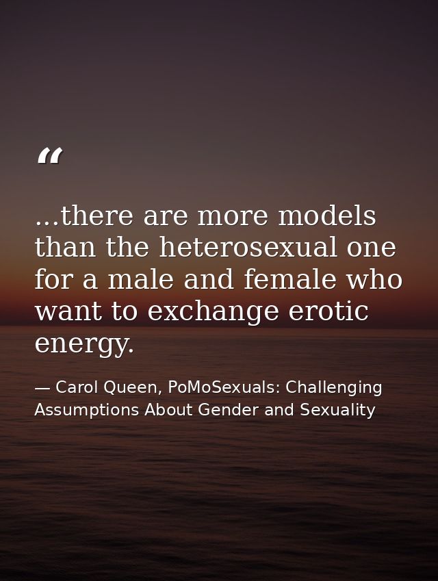 ...there are more models than the heterosexual one for a male and female who want to exchange erotic energy. — Carol Queen, PoMoSexuals: Challenging Assumptions About Gender and Sexuality